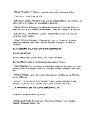 OTRAS TONADAS: El Galerón, La zumba que zumba, el paseo y el Seis.
TONADAS Y CANTOS MULATOS:
ZONA DEL LITORAL ATLÁNTICO: La Cumbia es la tonada base de esta zona, su
origen parece el resultado de un proceso de zambaje.
OTROS RITMOS: El Bullerengue, el Mapalé, el Abozao, la Gaita, los Porros, la
Puya, la Zafra, el Son Vallenato, el Merengue, Cantos de Tumbalo y de Vaquería.
ZONA LITORAL PACÍFICO: El Currulao, es la tonada base de esta zona con
contenido ritual y plástico.
OTROS RITMOS: El Bereju, El Patacore, La Juga, La Caderona, La Bamba
Negra, El Makerule, Agua bajó, Calipso Chocuano, El Pregón, La Salve, El
villancico.
LA TAXONOMIA DEL FOLKLORE COREOGRAFICO ES:
DANZAS INDIGENAS
DANZAS MESTIZAS (Zona Andina, Zona Llanos Orientales.)
DANZAS MULATA (Zona Litoral Atlántico, Zona Litoral Pacífico)
PARAFERNALIA: Son los elementos o utensilios usados en las danzas, por ejem.
Baláis, Canastos, Espermas, Asadores, atarrayas, bateas, machetes, ollas, palas,
etc.
TRAJES TIPICOS: Varían de acuerdo a las regiones y el clima de las diferentes
zonas folklóricas.
JUEGOS O JUGUETES COREOGRAFICOS DE LA ZONA ANDINA, ZONA
LANERA, ZONA LITORAL ATLANTICO Y ZONA LITORAL PACIFICO.
LA TAXONOMIA DEL FOLKLORE DEMOSOFICO ES:
VIVIENDA: Indígena, Mestiza y Mulata.
ARTESANIAS: Arcilla, Cera, Caucho, Paja, Cuero, Madera, Fique, Guadua,
Algodón, Calabazo, Bejuco, Etc.
 