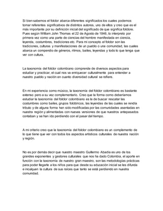 Si bien sabemos el folclor abarca diferentes significados los cuales podemos
tomar referentes significativos de distintos autores, uno de ellos y creo que es el
más importante por su definición inicial del significado de que significa folclore.
Pues según William John Thomas el 22 de Agosto de 1846, lo interpreto por
primera vez como una parte de ciencias del hombre manifestada en ciencia,
leyenda, costumbres, tradiciones etc. Para mi concepto el folclor son las
tradiciones, culturas y manifestaciones de un pueblo o una comunidad, las cuales
abarca un compendio de géneros, ritmos, bailes, leyendas y todo lo que tenga que
ver con cultura.
La taxonomía del folclor colombiano comprende de diversos aspectos para
estudiar y practicar, el cual nos va enriquecer culturalmente para entender a
nuestro pueblo y nación en cuanto diversidad cultural se refiere.
En mi experiencia como músico, la taxonomía del folclor colombiano es bastante
extenso pero a su vez complementario. Creo que la forma como deberíamos
estudiar la taxonomía del folclor colombiano es la de buscar rescatar las
costumbres como bailes, grupos folclóricos, las leyendas de las cuales se rendía
tributo y de alguna forma han sido modificadas por las comunidades asentadas en
nuestra región y alimentadas con nuevas versiones de que nuestros antepasados
contaban y se han ido perdiendo con el pasar del tiempo.
A mi criterio creo que la taxonomía del folclor colombiano es un complemento de
lo que tiene que ver con todos los aspectos artísticos culturales de nuestra nación
y región.
No es por demás decir que nuestro maestro Guillermo Abadía es uno de los
grandes exponentes y gestores culturales que nos ha dado Colombia, el aporte en
función con la taxonomía de nuestro gran maestro, son las metodologías prácticas
para poder llegarle a los niños para que desde su educación inicial se les difunda
e inculquen la cultura de sus raíces que tanto se está perdiendo en nuestra
comunidad.
 