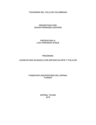 TAXONOMIA DEL FOLCLOR COLOMBIANO
PRESENTADO POR:
OSCAR FERNANDO CERVERA
PRESENTADO A:
LUIS FERNANDO DUQUE
PROGRAMA:
LICENCIATURA EN BASICA CON ENFASIS EN ARTE Y FOLCLOR
FUNDACION UNIVERSITARIA DEL ESPINAL
“FUNDES”
ESPINAL TOLIMA
2015
 