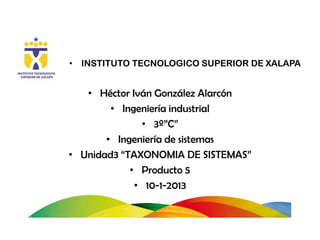 • INSTITUTO TECNOLOGICO SUPERIOR DE XALAPA


   • Héctor Iván González Alarcón
        • Ingeniería industrial
              • 3º”C”
       • Ingeniería de sistemas
• Unidad3 “TAXONOMIA DE SISTEMAS”
            • Producto 5
             • 10-1-2013
 