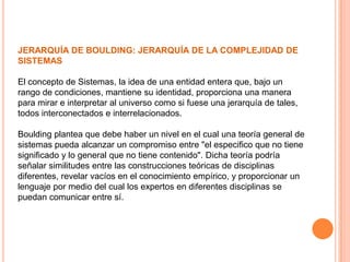 JERARQUÍA DE BOULDING: JERARQUÍA DE LA COMPLEJIDAD DE
SISTEMAS

El concepto de Sistemas, la idea de una entidad entera que, bajo un
rango de condiciones, mantiene su identidad, proporciona una manera
para mirar e interpretar al universo como si fuese una jerarquía de tales,
todos interconectados e interrelacionados.

Boulding plantea que debe haber un nivel en el cual una teoría general de
sistemas pueda alcanzar un compromiso entre "el especifico que no tiene
significado y lo general que no tiene contenido". Dicha teoría podría
señalar similitudes entre las construcciones teóricas de disciplinas
diferentes, revelar vacíos en el conocimiento empírico, y proporcionar un
lenguaje por medio del cual los expertos en diferentes disciplinas se
puedan comunicar entre sí.
 