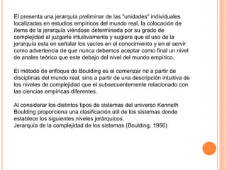 El presenta una jerarquía preliminar de las "unidades" individuales
localizadas en estudios empíricos del mundo real, la colocación de
ítems de la jerarquía viéndose determinada por su grado de
complejidad al juzgarle intuitivamente y sugiere que el uso de la
jerarquía esta en señalar los vacíos en el conocimiento y en el servir
como advertencia de que nunca debemos aceptar como final un nivel
de anales teórico que este debajo del nivel del mundo empírico.

El método de enfoque de Boulding es el comenzar no a partir de
disciplinas del mundo real, sino a partir de una descripción intuitiva de
los niveles de complejidad que el subsecuentemente relacionado con
las ciencias empíricas diferentes.

Al considerar los distintos tipos de sistemas del universo Kenneth
Boulding proporciona una clasificación útil de los sistemas donde
establece los siguientes niveles jerárquicos.
Jerarquía de la complejidad de los sistemas (Boulding, 1956)
 