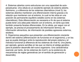 4. Sistemas abiertos como estructuras con una capacidad de auto-
perpetuarse. Una célula es un excelente ejemplo de sistema abierto.
Asimismo, y a diferencia de los sistemas cibernéticos (nivel 3), los
sistemas abiertos mantienen una diferenciación interna gracias a la
relación que mantienen con el entorno, lo cual no les sitúa en una
posición de permanente equilibrio estable (como en los sistemas
cibernéticos). Esta diferenciación es necesaria a fin de que el sistema
pueda tener una adecuada relación con el entorno, en tanto que éste
también presenta facetas diferenciales. En la célula, por seguir con el
ejemplo, se precisa el procesamiento de información térmica, de
información alimenticia, de información de posibles agresores externos,
etcétera.
5. Organismos pequeños que presentan una diferenciación creciente
dentro del sistema (diferenciación de funciones en el organismo), y en los
que se puede distinguir entre la reproducción del propio sistema y el
individuo funcional (a diferencia de los sistemas de nivel 4). Una planta,
por ejemplo, genera semillas en las que va interno el código genético
para el posterior desarrollo del nuevo organismo. Una característica
esencial, por tanto, de los sistemas de nivel 5, es la existencia de
mecanismos de reglas generativas (en el sentido de generación y
desarrollo).
 