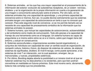 6. Sistemas animales , en los que hay una mayor capacidad en el procesamiento de la
información del exterior -evolución de subsistemas receptores, de un sistem nervioso,
etcétera- y en la organización de la propia información en cuanto a la generación de
una imagen o conocimiento estructurado sobre el entorno. Por otro lado, en los
sistemas animales hay una capacidad de aprendizaje, y una primera capacidad de
conciencia sobre sí mismos. Aún así, no puede decirse estrictamente que los sistemas
animales tengan una capacidad de autoconciencia en tanto a que no conocen qué
conocen. Para este segundo nivel de conciencia –si se me permite llamarlo así-se
necesita de una capacidad de procesamiento simbólico de la información que los
sistemas animales no poseen.
7. Sistema humano, que incluye las capacidades de autoconciencia, autosensibilidad,
y del simbolismo como medio de comunicación. Todo ello gracias a la capacidad de
manejo de una herramienta como es el lenguaje. Un sistema humano es capaz de
preguntarse a sí mismo sobre cómo se ve a sí mismo, sobre qué imagen tiene del
entorno, y actuar en consecuencia.
8. Sistemas socioculturales u organizaciones sociales (social organizations), o
conjuntos de individuos con capacidad de crear un sentido social de organización, de
compartir cultura, historia y futuro, de disponer de sistemas de valores, de elaborar
sistemas de significados, etcétera. El nivel 8 recoge, como puede apreciarse, a los
sistemas de nivel 7 en interacción, con lo cual aparecen, emergen, las ya
mencionadas, y nuevas, propiedades sistémicas.
9. Por último, Boulding dejaba abierta la posibilidad a un noveno nivel en el que se
hallarían sistemas hoy no descubiertos o no existentes, pero que bien podrían
convertirse en realidades en futuros próximos. Este nivel noveno sería, obviamente,
todavía más complejo que los precedentes.
 