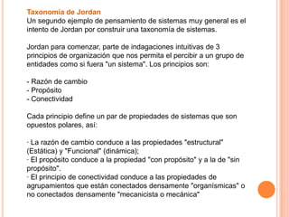 Taxonomía de Jordan
Un segundo ejemplo de pensamiento de sistemas muy general es el
intento de Jordan por construir una taxonomía de sistemas.

Jordan para comenzar, parte de indagaciones intuitivas de 3
principios de organización que nos permita el percibir a un grupo de
entidades como si fuera "un sistema". Los principios son:

- Razón de cambio
- Propósito
- Conectividad

Cada principio define un par de propiedades de sistemas que son
opuestos polares, así:

· La razón de cambio conduce a las propiedades "estructural"
(Estática) y "Funcional" (dinámica);
· El propósito conduce a la propiedad "con propósito" y a la de "sin
propósito".
· El principio de conectividad conduce a las propiedades de
agrupamientos que están conectados densamente "organísmicas" o
no conectados densamente "mecanicista o mecánica"
 