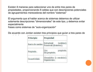 Existen 8 maneras para seleccionar uno de entre tres pares de
propiedades, proporcionando 8 celdas que son descripciones potenciales
de agrupamientos merecedoras del nombre "sistemas"

El argumenta que al hablar acerca de sistemas debemos de utilizar
solamente descripciones "dimensionales" de este tipo, y debemos evitar
especialmente
frases como sistemas de "auto-organización"

De acuerdo con Jordan existen tres principios que guían a tres pares de
propiedades.
 