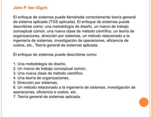 John P. Van Gigch:

El enfoque de sistemas puede llamársele correctamente teoría general
de sistema aplicada (TGS aplicada). El enfoque de sistemas puede
describirse como: una metodología de diseño, un marco de trabajo
conceptual común, una nueva clase de método científico, un teoría de
organizaciones, dirección por sistemas, un método relacionado a la
ingeniería de sistemas, investigación de operaciones, eficiencia de
costos, etc., Teoría general de sistemas aplicada.

El enfoque de sistemas puede describirse como:

1. Una metodología de diseño.
2. Un marco de trabajo conceptual común.
3. Una nueva clase de método científico.
4. Una teoría de organizaciones.
5. Dirección por sistemas.
6. Un método relacionado a la ingeniería de sistemas, investigación de
operaciones, eficiencia e costos, etc.
7. Teoría general de sistemas aplicada.
 