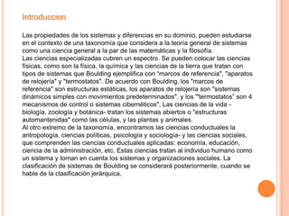 Introduccion

Las propiedades de los sistemas y diferencias en su dominio, pueden estudiarse
en el contexto de una taxonomía que considera a la teoría general de sistemas
como una ciencia general a la par de las matemáticas y la filosofía.
Las ciencias especializadas cubren un espectro. Se pueden colocar las ciencias
físicas, como son la física, la química y las ciencias de la tierra que tratan con
tipos de sistemas que Boulding ejemplifica con “marcos de referencia", "aparatos
de relojería" y "termostatos". De acuerdo con Boulding, los "marcos de
referencia" son estructuras estáticas, los aparatos de relojería son "sistemas
dinámicos simples con movimientos predeterminados", y los "'termostatos” son 4
mecanismos de control o sistemas cibernéticos", Las ciencias de la vida -
biología, zoología y botánica- tratan los sistemas abiertos o "estructuras
automantenidas" como las células, y las plantas y animales.
Al otro extremo de la taxonomía, encontramos las ciencias conductuales la
antropología, ciencias políticas, psicología y sociología- y las ciencias sociales,
que comprenden las ciencias conductuales aplicadas: economía, educación,
ciencia de la administración, etc. Estas ciencias tratan al individuo humano como
un sistema y toman en cuenta los sistemas y organizaciones sociales. La
clasificación de sistemas de Boulding se considerará posteriormente, cuando se
hable de la clasificación jerárquica.
 