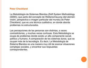 Peter Checkland

La Metodología de Sistemas Blandos (Soft System Methodology
(SSM)), que parte del concepto de Weltanschauung (del alemán:
visión, perspectiva o imagen particular del mundo) de Peter
Checkland, que es una técnica cualitativa, en donde aborda
problemas no estructurados.

Las percepciones de las personas son distintas, a veces
contradictorias, y muchas veces confusas. Esta Metodología se
ocupa de problemas donde existe un alto componente social,
político y humano. A comparación de los sistemas duros, que se
ocupan más de la tecnología. Es decir, La Metodología de
Sistema Blandos es una manera muy útil de acercar situaciones
complejas sociales, y encontrar sus respuestas
correspondientes.
 