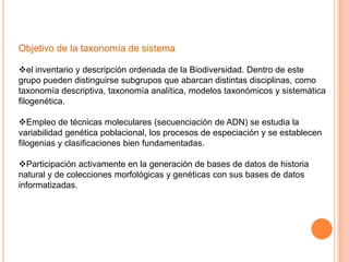 Objetivo de la taxonomía de sistema

el inventario y descripción ordenada de la Biodiversidad. Dentro de este
grupo pueden distinguirse subgrupos que abarcan distintas disciplinas, como
taxonomía descriptiva, taxonomía analítica, modelos taxonómicos y sistemática
filogenética.

Empleo de técnicas moleculares (secuenciación de ADN) se estudia la
variabilidad genética poblacional, los procesos de especiación y se establecen
filogenias y clasificaciones bien fundamentadas.

Participación activamente en la generación de bases de datos de historia
natural y de colecciones morfológicas y genéticas con sus bases de datos
informatizadas.
 