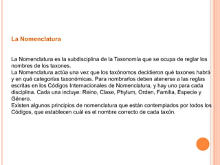 La Nomenclatura


La Nomenclatura es la subdisciplina de la Taxonomía que se ocupa de reglar los
nombres de los taxones.
La Nomenclatura actúa una vez que los taxónomos decidieron qué taxones habrá
y en qué categorías taxonómicas. Para nombrarlos deben atenerse a las reglas
escritas en los Códigos Internacionales de Nomenclatura, y hay uno para cada
disciplina. Cada una incluye: Reino, Clase, Phylum, Orden, Familia, Especie y
Género.
Existen algunos principios de nomenclatura que están contemplados por todos los
Códigos, que establecen cuál es el nombre correcto de cada taxón.
 