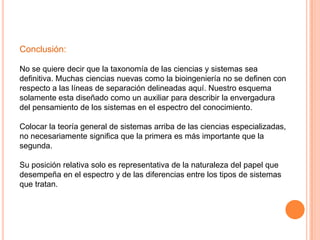 Conclusión:

No se quiere decir que la taxonomía de las ciencias y sistemas sea
definitiva. Muchas ciencias nuevas como la bioingeniería no se definen con
respecto a las líneas de separación delineadas aquí. Nuestro esquema
solamente esta diseñado como un auxiliar para describir la envergadura
del pensamiento de los sistemas en el espectro del conocimiento.

Colocar la teoría general de sistemas arriba de las ciencias especializadas,
no necesariamente significa que la primera es más importante que la
segunda.

Su posición relativa solo es representativa de la naturaleza del papel que
desempeña en el espectro y de las diferencias entre los tipos de sistemas
que tratan.
 