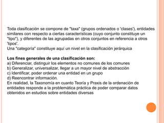 Toda clasificación se compone de "taxa" (grupos ordenados o 'clases'), entidades
similares con respecto a ciertas características (cuyo conjunto constituye un
"tipo"), y diferentes de las agrupadas en otros conjuntos en referencia a otros
'tipos'.
Una "categoría" constituye aquí un nivel en la clasificación jerárquica

Los fines generales de una clasificación son:
a) Diferenciar, distinguir los elementos no comunes de los comunes
b) Generalizar, universalizar, llegar a un mayor nivel de abstracción
c) Identificar, poder ordenar una entidad en un grupo
d) Reencontrar información.
En realidad, la Taxonomía en cuanto Teoría y Praxis de la ordenación de
entidades responde a la problemática práctica de poder comparar datos
obtenidos en estudios sobre entidades diversas
 