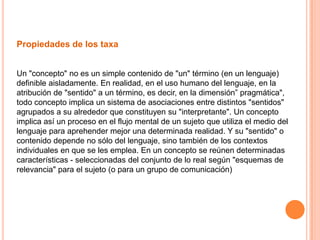Propiedades de los taxa


Un "concepto" no es un simple contenido de "un" término (en un lenguaje)
definible aisladamente. En realidad, en el uso humano del lenguaje, en la
atribución de "sentido" a un término, es decir, en la dimensión” pragmática",
todo concepto implica un sistema de asociaciones entre distintos "sentidos"
agrupados a su alrededor que constituyen su "interpretante". Un concepto
implica así un proceso en el flujo mental de un sujeto que utiliza el medio del
lenguaje para aprehender mejor una determinada realidad. Y su "sentido" o
contenido depende no sólo del lenguaje, sino también de los contextos
individuales en que se les emplea. En un concepto se reúnen determinadas
características - seleccionadas del conjunto de lo real según "esquemas de
relevancia" para el sujeto (o para un grupo de comunicación)
 