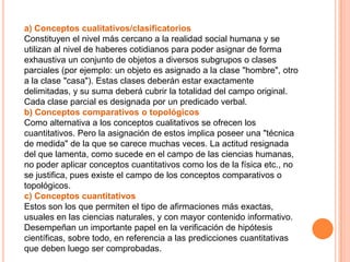 a) Conceptos cualitativos/clasificatorios
Constituyen el nivel más cercano a la realidad social humana y se
utilizan al nivel de haberes cotidianos para poder asignar de forma
exhaustiva un conjunto de objetos a diversos subgrupos o clases
parciales (por ejemplo: un objeto es asignado a la clase "hombre", otro
a la clase "casa"). Estas clases deberán estar exactamente
delimitadas, y su suma deberá cubrir la totalidad del campo original.
Cada clase parcial es designada por un predicado verbal.
b) Conceptos comparativos o topológicos
Como alternativa a los conceptos cualitativos se ofrecen los
cuantitativos. Pero la asignación de estos implica poseer una "técnica
de medida" de la que se carece muchas veces. La actitud resignada
del que lamenta, como sucede en el campo de las ciencias humanas,
no poder aplicar conceptos cuantitativos como los de la física etc., no
se justifica, pues existe el campo de los conceptos comparativos o
topológicos.
c) Conceptos cuantitativos
Estos son los que permiten el tipo de afirmaciones más exactas,
usuales en las ciencias naturales, y con mayor contenido informativo.
Desempeñan un importante papel en la verificación de hipótesis
científicas, sobre todo, en referencia a las predicciones cuantitativas
que deben luego ser comprobadas.
 