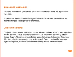 Que es una taxonomía:

Es una forma clara y ordenada en la cual se ordenan todos los organismos
vivientes.

Se forman de una colección de grupos llamados taxones subdivididos en
distintos rangos o categorías taxonómicas.


Que es un sistema:

Conjunto de elementos interrelacionados e interactuantes entre sí para lograr un
mismo objetivo. Y sus características son: Que buscan un objetivo (Metas o
fines a llegar), Tienen un ambiente (Lo que esta fuera del sistema), Recursos
(Medios del sistema para ejecutar actividades), Componentes (Tareas para
lograr el objetivo), Administración del sistema (Control y Planificación).
 