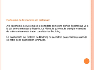 Definición de taxonomía de sistemas:

A la Taxonomía de Sistema se le considera como una ciencia general que va a
la par de matemáticas y filosofía. La Física, la química, la biología y ciencias
de la tierra entre otras tratan con sistemas Boulding.

La clasificación del Sistema de Boulding se considera posteriormente cuando
se habla de la clasificación jerárquica.
 