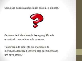 Como são dados os nomes aos animais e plantas?
Geralmente indicativos da área geográfica de
ocorrência ou em honra de pessoas.
“Inspiração do cientista em momento de
plenitude, decepção sentimental, surgimento de
um novo amor...”
 