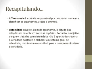 Recapitulando...
• A Taxonomia é a ciência responsável por descrever, nomear e
classificar os organismos, atuais e extintos.
• Sistemática envolve, além da Taxonomia, o estudo das
relações de parentesco entre as espécies. Portanto, o objetivo
de quem trabalha com sistemática não é apenas descrever a
diversidade existente e elaborar um sistema geral de
referência, mas também contribuir para a compreensão dessa
diversidade.
 