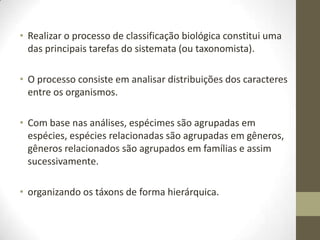 • Realizar o processo de classificação biológica constitui uma
das principais tarefas do sistemata (ou taxonomista).
• O processo consiste em analisar distribuições dos caracteres
entre os organismos.
• Com base nas análises, espécimes são agrupadas em
espécies, espécies relacionadas são agrupadas em gêneros,
gêneros relacionados são agrupados em famílias e assim
sucessivamente.
• organizando os táxons de forma hierárquica.
 