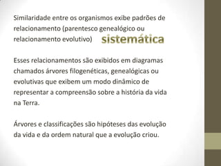 Similaridade entre os organismos exibe padrões de
relacionamento (parentesco genealógico ou
relacionamento evolutivo)
Esses relacionamentos são exibidos em diagramas
chamados árvores filogenéticas, genealógicas ou
evolutivas que exibem um modo dinâmico de
representar a compreensão sobre a história da vida
na Terra.
Árvores e classificações são hipóteses das evolução
da vida e da ordem natural que a evolução criou.
 