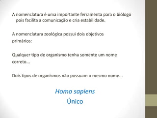 A nomenclatura é uma importante ferramenta para o biólogo
pois facilita a comunicação e cria estabilidade.
A nomenclatura zoológica possui dois objetivos
primários:
Qualquer tipo de organismo tenha somente um nome
correto...
Dois tipos de organismos não possuam o mesmo nome...
Homo sapiens
Único
 