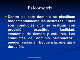 Psicomotriz
   Dentro de este dominio se clasifican
    fundamentalmente las destrezas. Estas
    son conductas que se realizan con
    precisión,    exactitud,     facilidad,
    economía de tiempo y esfuerzo. Las
    conductas del dominio psicomotriz
    pueden varias en frecuencia, energía y
    duración.

               Taxonomía de Bloom   Diagnóstico Psicopedagógico
 