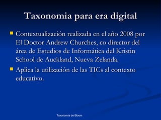 Taxonomia para era digital
   Contextualización realizada en el año 2008 por
    El Doctor Andrew Churches, co director del
    área de Estudios de Informática del Kristin
    School de Auckland, Nueva Zelanda.
   Aplica la utilización de las TICs al contexto
    educativo.




                  Taxonomía de Bloom      Diagnóstico Psicopedagógico
 