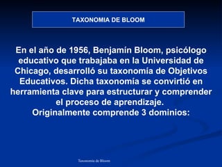 TAXONOMIA DE BLOOM




 En el año de 1956, Benjamín Bloom, psicólogo
  educativo que trabajaba en la Universidad de
 Chicago, desarrolló su taxonomía de Objetivos
  Educativos. Dicha taxonomía se convirtió en
herramienta clave para estructurar y comprender
           el proceso de aprendizaje.
     Originalmente comprende 3 dominios:




               Taxonomía de Bloom   Diagnóstico Psicopedagógico
 