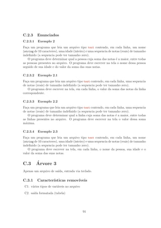 C.2.3 Enunciados
C.2.3.1 Exemplo 2
Fa¸ca um programa que leia um arquivo tipo text contendo, em cada linha, um nome
(string de 10 caracteres), uma idade (inteiro) e uma sequencia de notas (reais) de tamanho
indeﬁnido (a sequencia pode ter tamanho zero).
O programa deve determinar qual a pessoa cuja soma das notas ´e a maior, entre todas
as pessoas presentes no arquivo. O programa deve escrever na tela o nome dessa pessoa
seguido de sua idade e do valor da soma das suas notas.
C.2.3.2 Exemplo 2.1
Fa¸ca um programa que leia um arquivo tipo text contendo, em cada linha, uma sequencia
de notas (reais) de tamanho indeﬁnido (a sequencia pode ter tamanho zero).
O programa deve escrever na tela, em cada linha, o valor da soma das notas da linha
correspondente.
C.2.3.3 Exemplo 2.2
Fa¸ca um programa que leia um arquivo tipo text contendo, em cada linha, uma sequencia
de notas (reais) de tamanho indeﬁnido (a sequencia pode ter tamanho zero).
O programa deve determinar qual a linha cuja soma das notas ´e a maior, entre todas
as linhas presentes no arquivo. O programa deve escrever na tela o valor dessa soma
m´axima.
C.2.3.4 Exemplo 2.3
Fa¸ca um programa que leia um arquivo tipo text contendo, em cada linha, um nome
(string de 10 caracteres), uma idade (inteiro) e uma sequencia de notas (reais) de tamanho
indeﬁnido (a sequencia pode ter tamanho zero).
O programa deve escrever na tela, em cada linha, o nome da pessoa, sua idade e o
valor da soma das suas notas.
C.3 ´Arvore 3
Apenas um arquivo de sa´ıda, entrada via teclado.
C.3.1 Caracter´ısticas remov´ıveis
C1. v´arios tipos de vari´aveis no arquivo
C2. sa´ıda formatada (tabela)
91
 