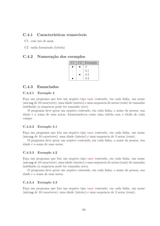 C.4.1 Caracter´ısticas remov´ıveis
C1. com uso de eoln
C2. sa´ıda formatada (tabela)
C.4.2 Numera¸c˜ao dos exemplos
C1 C2 Exemplo
• • 4
– – 4.1
– • 4.2
• – 4.3
C.4.3 Enunciados
C.4.3.1 Exemplo 4
Fa¸ca um programa que leia um arquivo tipo text contendo, em cada linha, um nome
(string de 10 caracteres), uma idade (inteiro) e uma sequencia de notas (reais) de tamanho
indeﬁnido (a sequencia pode ter tamanho zero).
O programa deve gerar um arquivo contendo, em cada linha, o nome da pessoa, sua
idade e a soma de suas notas, formatando-os como uma tabela com o t´ıtulo de cada
campo.
C.4.3.2 Exemplo 4.1
Fa¸ca um programa que leia um arquivo tipo text contendo, em cada linha, um nome
(string de 10 caracteres), uma idade (inteiro) e uma sequencia de 3 notas (reais).
O programa deve gerar um arquivo contendo, em cada linha, o nome da pessoa, sua
idade e a soma de suas notas.
C.4.3.3 Exemplo 4.2
Fa¸ca um programa que leia um arquivo tipo text contendo, em cada linha, um nome
(string de 10 caracteres), uma idade (inteiro) e uma sequencia de notas (reais) de tamanho
indeﬁnido (a sequencia pode ter tamanho zero).
O programa deve gerar um arquivo contendo, em cada linha, o nome da pessoa, sua
idade e a soma de suas notas.
C.4.3.4 Exemplo 4.3
Fa¸ca um programa que leia um arquivo tipo text contendo, em cada linha, um nome
(string de 10 caracteres), uma idade (inteiro) e uma sequencia de 3 notas (reais).
93
 