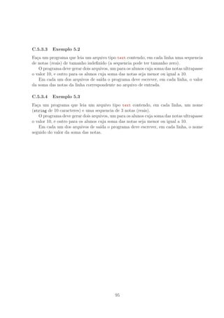 C.5.3.3 Exemplo 5.2
Fa¸ca um programa que leia um arquivo tipo text contendo, em cada linha uma sequencia
de notas (reais) de tamanho indeﬁnido (a sequencia pode ter tamanho zero).
O programa deve gerar dois arquivos, um para os alunos cuja soma das notas ultrapasse
o valor 10, e outro para os alunos cuja soma das notas seja menor ou igual a 10.
Em cada um dos arquivos de sa´ıda o programa deve escrever, em cada linha, o valor
da soma das notas da linha correspondente no arquivo de entrada.
C.5.3.4 Exemplo 5.3
Fa¸ca um programa que leia um arquivo tipo text contendo, em cada linha, um nome
(string de 10 caracteres) e uma sequencia de 3 notas (reais).
O programa deve gerar dois arquivos, um para os alunos cuja soma das notas ultrapasse
o valor 10, e outro para os alunos cuja soma das notas seja menor ou igual a 10.
Em cada um dos arquivos de sa´ıda o programa deve escrever, em cada linha, o nome
seguido do valor da soma das notas.
95
 