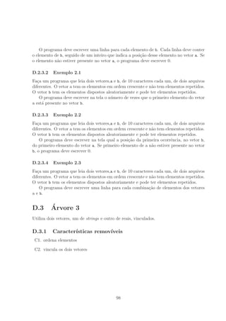 O programa deve escrever uma linha para cada elemento de b. Cada linha deve conter
o elemento de b, seguido de um inteiro que indica a posi¸c˜ao desse elemento no vetor a. Se
o elemento n˜ao estiver presente no vetor a, o programa deve escrever 0.
D.2.3.2 Exemplo 2.1
Fa¸ca um programa que leia dois vetores,a e b, de 10 caracteres cada um, de dois arquivos
diferentes. O vetor a tem os elementos em ordem crescente e n˜ao tem elementos repetidos.
O vetor b tem os elementos dispostos aleatoriamente e pode ter elementos repetidos.
O programa deve escrever na tela o n´umero de vezes que o primeiro elemento do vetor
a est´a presente no vetor b.
D.2.3.3 Exemplo 2.2
Fa¸ca um programa que leia dois vetores,a e b, de 10 caracteres cada um, de dois arquivos
diferentes. O vetor a tem os elementos em ordem crescente e n˜ao tem elementos repetidos.
O vetor b tem os elementos dispostos aleatoriamente e pode ter elementos repetidos.
O programa deve escrever na tela qual a posi¸c˜ao da primeira ocorrˆencia, no vetor b,
do primeiro elemento do vetor a. Se primeiro elemento de a n˜ao estiver presente no vetor
b, o programa deve escrever 0.
D.2.3.4 Exemplo 2.3
Fa¸ca um programa que leia dois vetores,a e b, de 10 caracteres cada um, de dois arquivos
diferentes. O vetor a tem os elementos em ordem crescente e n˜ao tem elementos repetidos.
O vetor b tem os elementos dispostos aleatoriamente e pode ter elementos repetidos.
O programa deve escrever uma linha para cada combina¸c˜ao de elementos dos vetores
a e b.
D.3 ´Arvore 3
Utiliza dois vetores, um de strings e outro de reais, vinculados.
D.3.1 Caracter´ısticas remov´ıveis
C1. ordena elementos
C2. vincula os dois vetores
98
 