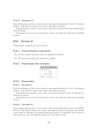 D.5.3.4 Exemplo 5.3
Fa¸ca um programa que leia, de um arquivo, uma matriz quadrada de 5 por 5 de n´umeros
inteiros. Cada linha do arquivo deve conter uma linha da matriz.
O programa deve igualar a zero todos os elementos situados abaixo da diagonal prin-
cipal da matriz.
O programa deve escrever a nova matriz na tela, uma linha da matriz para cada linha
da tela.
D.6 ´Arvore 6
Utiliza matriz quadrada de 5 por 5 inteiros.
D.6.1 Caracter´ısticas remov´ıveis
C1. processa apenas elementos acima da diagonal secund´aria
C2. n˜ao processa elementos da diagonal secund´aria
D.6.2 Numera¸c˜ao dos exemplos
C1 C2 Exemplo
• • 6
– – 6.1
– • 6.2
• – 6.3
D.6.3 Enunciados
D.6.3.1 Exemplo 6
Fa¸ca um programa que leia, de um arquivo, uma matriz quadrada de 5 por 5 de n´umeros
inteiros. Cada linha do arquivo deve conter uma linha da matriz.
O programa deve igualar a zero todos os elementos situados acima da diagonal se-
cund´aria da matriz.
O programa deve escrever a nova matriz na tela, uma linha da matriz para cada linha
da tela.
D.6.3.2 Exemplo 6.1
Fa¸ca um programa que leia, de um arquivo, uma matriz quadrada de 5 por 5 de n´umeros
inteiros. Cada linha do arquivo deve conter uma linha da matriz. O programa deve igualar
a zero todos os elementos da diagonal principal da matriz. O programa deve escrever a
nova matriz na tela, uma linha da matriz para cada linha da tela.
102
 