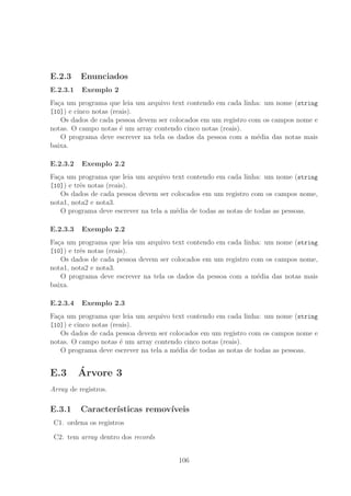 E.2.3 Enunciados
E.2.3.1 Exemplo 2
Fa¸ca um programa que leia um arquivo text contendo em cada linha: um nome (string
[10]) e cinco notas (reais).
Os dados de cada pessoa devem ser colocados em um registro com os campos nome e
notas. O campo notas ´e um array contendo cinco notas (reais).
O programa deve escrever na tela os dados da pessoa com a m´edia das notas mais
baixa.
E.2.3.2 Exemplo 2.2
Fa¸ca um programa que leia um arquivo text contendo em cada linha: um nome (string
[10]) e trˆes notas (reais).
Os dados de cada pessoa devem ser colocados em um registro com os campos nome,
nota1, nota2 e nota3.
O programa deve escrever na tela a m´edia de todas as notas de todas as pessoas.
E.2.3.3 Exemplo 2.2
Fa¸ca um programa que leia um arquivo text contendo em cada linha: um nome (string
[10]) e trˆes notas (reais).
Os dados de cada pessoa devem ser colocados em um registro com os campos nome,
nota1, nota2 e nota3.
O programa deve escrever na tela os dados da pessoa com a m´edia das notas mais
baixa.
E.2.3.4 Exemplo 2.3
Fa¸ca um programa que leia um arquivo text contendo em cada linha: um nome (string
[10]) e cinco notas (reais).
Os dados de cada pessoa devem ser colocados em um registro com os campos nome e
notas. O campo notas ´e um array contendo cinco notas (reais).
O programa deve escrever na tela a m´edia de todas as notas de todas as pessoas.
E.3 ´Arvore 3
Array de registros.
E.3.1 Caracter´ısticas remov´ıveis
C1. ordena os registros
C2. tem array dentro dos records
106
 