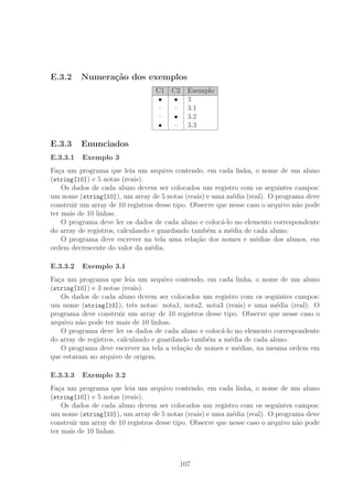 E.3.2 Numera¸c˜ao dos exemplos
C1 C2 Exemplo
• • 3
– – 3.1
– • 3.2
• – 3.3
E.3.3 Enunciados
E.3.3.1 Exemplo 3
Fa¸ca um programa que leia um arquivo contendo, em cada linha, o nome de um aluno
(string[10]) e 5 notas (reais).
Os dados de cada aluno devem ser colocados um registro com os seguintes campos:
um nome (string[10]), um array de 5 notas (reais) e uma m´edia (real). O programa deve
construir um array de 10 registros desse tipo. Observe que nesse caso o arquivo n˜ao pode
ter mais de 10 linhas.
O programa deve ler os dados de cada aluno e coloc´a-lo no elemento correspondente
do array de registros, calculando e guardando tamb´em a m´edia de cada aluno.
O programa deve escrever na tela uma rela¸c˜ao dos nomes e m´edias dos alunos, em
ordem decrescente do valor da m´edia.
E.3.3.2 Exemplo 3.1
Fa¸ca um programa que leia um arquivo contendo, em cada linha, o nome de um aluno
(string[10]) e 3 notas (reais).
Os dados de cada aluno devem ser colocados um registro com os seguintes campos:
um nome (string[10]), trˆes notas: nota1, nota2, nota3 (reais) e uma m´edia (real). O
programa deve construir um array de 10 registros desse tipo. Observe que nesse caso o
arquivo n˜ao pode ter mais de 10 linhas.
O programa deve ler os dados de cada aluno e coloc´a-lo no elemento correspondente
do array de registros, calculando e guardando tamb´em a m´edia de cada aluno.
O programa deve escrever na tela a rela¸c˜ao de nomes e m´edias, na mesma ordem em
que estavam no arquivo de origem.
E.3.3.3 Exemplo 3.2
Fa¸ca um programa que leia um arquivo contendo, em cada linha, o nome de um aluno
(string[10]) e 5 notas (reais).
Os dados de cada aluno devem ser colocados um registro com os seguintes campos:
um nome (string[10]), um array de 5 notas (reais) e uma m´edia (real). O programa deve
construir um array de 10 registros desse tipo. Observe que nesse caso o arquivo n˜ao pode
ter mais de 10 linhas.
107
 