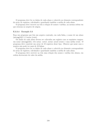 O programa deve ler os dados de cada aluno e coloc´a-lo no elemento correspondente
do array de registros, calculando e guardando tamb´em a m´edia de cada aluno.
O programa deve escrever na tela a rela¸c˜ao de nomes e m´edias, na mesma ordem em
que estavam no arquivo de origem.
E.3.3.4 Exemplo 3.3
Fa¸ca um programa que leia um arquivo contendo, em cada linha, o nome de um aluno
(string[10]) e 3 notas (reais).
Os dados de cada aluno devem ser colocados um registro com os seguintes campos:
um nome (string[10]), trˆes notas: nota1, nota2, nota3 (reais) e uma m´edia (real). O
programa deve construir um array de 10 registros desse tipo. Observe que nesse caso o
arquivo n˜ao pode ter mais de 10 linhas.
O programa deve ler os dados de cada aluno e coloc´a-lo no elemento correspondente
do array de registros, calculando e guardando tamb´em a m´edia de cada aluno.
O programa deve escrever na tela uma rela¸c˜ao dos nomes e m´edias dos alunos, em
ordem decrescente do valor da m´edia.
108
 