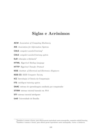 Siglas e Acrˆonimos
ACM Association of Computing Machinery
AIS Association for Information Systems
CALS computer-assisted learning1
CALS computer-assisted learning system
EaD educa¸c˜ao a distˆancia2
HTML Hypertext Markup Language
HTTP Hypertext Transfer Protocol
IEEE Institute of Electrical and Electronics Engineers
IEEE-CS IEEE Computer Society
ICC Introdu¸c˜ao `a Ciˆencia da Computa¸c˜ao
ITS intelligent tutoring system
SAAC sistema de aprendizagem auxiliada por computador
STBW sistema tutorial baseado em Web
STI sistema tutorial inteligente
UnB Universidade de Bras´ılia
1
Tamb´em ´e comum a forma, para efeitos gerais equivalente nesta monograﬁa, computer-aideld learning.
2
Tamb´em ´e comum a forma, para efeitos gerais equivalente nesta monograﬁa, ensino a distˆancia.
xiii
 