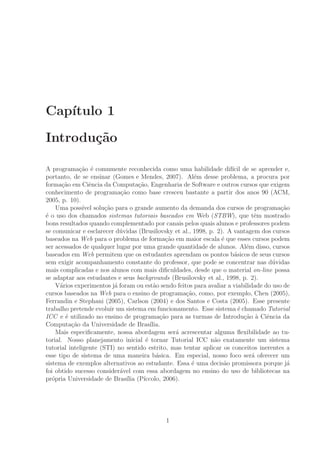 Cap´ıtulo 1
Introdu¸c˜ao
A programa¸c˜ao ´e comumente reconhecida como uma habilidade dif´ıcil de se aprender e,
portanto, de se ensinar (Gomes e Mendes, 2007). Al´em desse problema, a procura por
forma¸c˜ao em Ciˆencia da Computa¸c˜ao, Engenharia de Software e outros cursos que exigem
conhecimento de programa¸c˜ao como base cresceu bastante a partir dos anos 90 (ACM,
2005, p. 10).
Uma poss´ıvel solu¸c˜ao para o grande aumento da demanda dos cursos de programa¸c˜ao
´e o uso dos chamados sistemas tutoriais baseados em Web (STBW), que tˆem mostrado
bons resultados quando complementado por canais pelos quais alunos e professores podem
se comunicar e esclarecer d´uvidas (Brusilovsky et al., 1998, p. 2). A vantagem dos cursos
baseados na Web para o problema de forma¸c˜ao em maior escala ´e que esses cursos podem
ser acessados de qualquer lugar por uma grande quantidade de alunos. Al´em disso, cursos
baseados em Web permitem que os estudantes aprendam os pontos b´asicos de seus cursos
sem exigir acompanhamento constante do professor, que pode se concentrar nas d´uvidas
mais complicadas e nos alunos com mais diﬁculdades, desde que o material on-line possa
se adaptar aos estudantes e seus backgrounds (Brusilovsky et al., 1998, p. 2).
V´arios experimentos j´a foram ou est˜ao sendo feitos para avaliar a viabilidade do uso de
cursos baseados na Web para o ensino de programa¸c˜ao, como, por exemplo, Chen (2005),
Ferrandin e Stephani (2005), Carlson (2004) e dos Santos e Costa (2005). Esse presente
trabalho pretende evoluir um sistema em funcionamento. Esse sistema ´e chamado Tutorial
ICC e ´e utilizado no ensino de programa¸c˜ao para as turmas de Introdu¸c˜ao `a Ciˆencia da
Computa¸c˜ao da Universidade de Bras´ılia.
Mais especiﬁcamente, nossa abordagem ser´a acrescentar alguma ﬂexibilidade ao tu-
torial. Nosso planejamento inicial ´e tornar Tutorial ICC n˜ao exatamente um sistema
tutorial inteligente (STI) no sentido estrito, mas tentar aplicar os conceitos inerentes a
esse tipo de sistema de uma maneira b´asica. Em especial, nosso foco ser´a oferecer um
sistema de exemplos alternativos ao estudante. Essa ´e uma decis˜ao promissora porque j´a
foi obtido sucesso consider´avel com essa abordagem no ensino do uso de bibliotecas na
pr´opria Universidade de Bras´ılia (P´ıccolo, 2006).
1
 