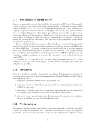 1.1 Problemas e Justiﬁcativa
Embora programa¸c˜ao seja uma das atividades fundamentais na Ciˆencia da Computa¸c˜ao,
muitos estudantes tem grandes diﬁculdades para aprender a programar (Jenkins, 2003;
Gomes e Mendes, 2007). Por outro lado, a demanda por cursos que exigem conhecimento
de programa¸c˜ao tˆem crescido bastante (ACM, 2005). Desse modo, ´e de grande interesse
que se consigam ferramentas educacionais que auxiliem os estudantes no processo de
ensino-aprendizagem de programa¸c˜ao. Tamb´em tem crescido o interesse em ferramentas
que auxiliem o professor a ministrar cursos de programa¸c˜ao a um n´umero crescente de
alunos; em outras palavras, ´e necess´ario criar ferramentas que acrescentem escalabilidade
aos cursos de programa¸c˜ao.
Tem-se tentado satisfazer a necessidade de escalabilidade no ensino de programa¸c˜ao
atrav´es de do uso de ferramentas tutoriais remotas, especialmente sistema tutorial baseado
em Webs (STBWs). Entretanto, cursos remotos podem diﬁcultar a aprendizagem do
aluno, que n˜ao contaria com o apoio constante de um professor. Uma poss´ıvel solu¸c˜ao
para o problema da diﬁculdade de aprendizagem atrav´es de STBWs ´e permitir que tais
tutoriais se adaptem ao ritmo e necessidade dos estudantes. Isso ´e poss´ıvel, atrav´es do
uso de STIs.
O Tutorial ICC ´e, desde j´a, um STBW que evolui aos poucos para um STI. Este
trabalho d´a mais um passo nessa dire¸c˜ao, a saber, fornecer exemplos que possam ser
utilizados em um STI.
1.2 Objetivos
O objetivo geral deste trabalho ´e desenvolver um conjunto de taxonomias hier´arquicas de
exemplos para o ensino de programa¸c˜ao para os alunos da disciplina Introdu¸c˜ao `a Ciˆencia
da Computa¸c˜ao (ICC).
Os objetivos espec´ıﬁcos deste trabalho, por sua vez, s˜ao:
1. identiﬁcar conceitos e habilidades que estudantes de programa¸c˜ao podem ter diﬁ-
culdade de apreender;
2. desenvolver exemplos, enunciados, programas e representa¸c˜oes gr´aﬁcas da execu¸c˜ao
de programas que exercitem os conceitos e habilidades identiﬁcados.
3. desenvolver uma representa¸c˜ao gr´aﬁca das taxonomias hier´arquicas, para auxiliar o
aluno a se localizar em uma determinada taxonomia.
1.3 Metodologia
Propusemos e implementamos uma s´erie de taxonomias de exemplos organizada hierarqui-
camente em n´ıveis de diﬁculdade. Essa taxonomia foi inﬂuenciada tamb´em por pesquisas
publicadas, mas em sua maior parte ´e a aplica¸c˜ao do conhecimento emp´ırico e longa
2
 
