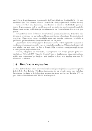 experiˆencia de professores de programa¸c˜ao da Universidade de Bras´ılia (UnB). H´a uma
taxonomia para cada cap´ıtulo atual do Tutorial ICC, exceto o primeiro e o ´ultimo (oitavo).
Para desenvolver uma taxonomia, identiﬁcamos os conceitos e habilidades que estu-
dantes de programa¸c˜ao podem ter diﬁculdade de apreender em um determinado cap´ıtulo.
Concebemos, ent˜ao, problemas que exercitem cada um dos conjuntos de conceitos pro-
postos.
Para cada um desses problemas, desenvolvemos vers˜oes simpliﬁcadas de modo a criar
´arvores de problemas em que cada problema exercita um subconjunto dos conjuntos de
conceitos. Escrevemos, ent˜ao, enunciados para cada um dos problemas, incluindo os
problemas que exercitem todos os conceitos de um conjunto.
Uma vez que tivemos um conjunto de enunciados que podiam apresentar os conceitos
escolhidos, programamos solu¸c˜oes para os enunciados, em Pascal. Criamos tamb´em scripts
que, aliados com uma applet em Java j´a desenvolvida, permitem representar graﬁcamente
a execu¸c˜ao dos programas escritos.
Por ﬁm, integramos os enunciados, os programas e os scripts gerados para cada
cap´ıtulo ao Tutorial ICC. Tamb´em desenvolvemos e implantamos uma representa¸c˜ao
gr´aﬁca das taxonomias hier´arquicas, para auxiliar o aluno a se localizar em uma de-
terminada taxonomia.
1.4 Resultados esperados
Ao ﬁnal deste trabalho, temos uma taxonomia de exemplos implementada para os cap´ıtulos
2, 3, 4, 5, 6 e 7 do Tutorial ICC. Essas taxonomias s˜ao um primeiro passo para trabalhos
futuros que envolvam a ﬂexibiliza¸c˜ao e automatiza¸c˜ao da interface do Tutorial ICC em
prol de torn´a-lo cada vez mais dotado de inteligˆencia.
3
 
