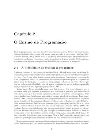 Cap´ıtulo 2
O Ensino de Programa¸c˜ao
Embora programa¸c˜ao seja uma das atividades fundamentais na Ciˆencia da Computa¸c˜ao,
muitos estudantes tˆem grande diﬁculdade para aprender a programar (Jenkins, 2003;
Gomes e Mendes, 2007). Desse modo, ´e de grande interesse conseguir ferramentas educa-
cionais que auxiliem no processo de ensino-aprendizagem de programa¸c˜ao. Neste cap´ıtulo,
apresentaremos algumas das quest˜oes e diﬁculdades sobre ensinar a programar.
2.1 A diﬁculdade de ensinar a programar
Aprender e ensinar a programar s˜ao tarefas dif´ıceis. Grande n´umero de estudantes de
Computa¸c˜ao consideram muito dif´ıcil aprender programa¸c˜ao, mesmo em etapas avan¸cadas
do curso. Essa ´e uma situa¸c˜ao preocupante para o ensino de Computa¸c˜ao: programa¸c˜ao
´e um componente b´asico, ou mesmo uma ferramenta indispens´avel para se compreender
v´arias ´areas da disciplina. O ensino de programa¸c˜ao ´e objeto de diversos estudos que
buscam reduzir essa diﬁculdade, mas h´a poucas evidˆencias de que se tenham conseguido
avan¸cos signiﬁcativos na aprendizagem (Jenkins, 2003).
V´arias raz˜oes foram apontadas para essas diﬁculdades. Por vezes, aﬁrma-se que o
problema n˜ao ´e que aprender a programar seja dif´ıcil em si, mas sim que certos alunos
tˆem diﬁculdades, por n˜ao terem algumas habilidades necess´arias para programar bem
desenvolvidas, como habilidades matem´aticas ou para solu¸c˜ao de problemas. Entretanto,
Jenkins (2003) considera os resultados de pesquisas nesse sentido inconclusivos: enquanto
alguns trabalhos de fato mostram alguma correla¸c˜ao entre o dom´ınio de certas habilida-
des e a maior ou menor facilidade em aprender a programar (por exemplo, Byrne e Lyons
(2001)), outros estudos indicam que n˜ao h´a tal correla¸c˜ao (Jenkins e Davy, 1999). De
qualquer forma, essas habilidades n˜ao s˜ao necessariamente inatas, podendo ser desen-
volvidas; Gomes e Mendes (2007), por exemplo, consideram como problema a falta de
treinamento pr´evio do estudante em matem´atica e l´ogica, n˜ao uma diﬁculdade inata; de
fato, a escolha do estudante por um curso de Ciˆencia da Computa¸c˜ao ou correlato ´e um
ind´ıcio de que ele j´a tem consider´avel interesse na ´area de ciˆencias matem´aticas1
.
1
Temos constatado empiricamente que alguns estudantes escolhem o curso com uma vis˜ao preliminar
errˆonea da Computa¸c˜ao, e esses mesmos estudantes tˆem s´erias diﬁculdades em aprender a programar.
4
 
