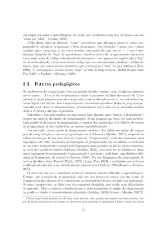 um empecilho para a aprendizagem, de modo que estudantes com tais interesses n˜ao s˜ao
“casos perdidos” (Jenkins, 2003).
Al´em disso, existem diversos “ bugs” conceituais que afetam a maneira como pro-
gramadores iniciantes programam e lˆeem programas. Por exemplo, ´e usual que o aluno
imagine que o programa ´e, em certo sentido, executado de uma vez s´o — o que ´e usu-
almente chamado de “bug” de paralelismo; tamb´em ocorre de programadores iniciantes
lerem instru¸c˜oes de c´odigo subentendendo inten¸c˜oes e n˜ao apenas seu signiﬁcado (“bug”
de intencionalidade) ou de escreverem c´odigo que em seu racioc´ınio produza o efeito de-
sejado, mas que possui menos semˆantica que a necess´aria (“bug” de egocentrismo) (Pea,
1986). A cataloga¸c˜ao e estudo desses “bugs” j´a vem de longo tempo e inclui artigos como
Pea (1986) e Spohrer e Soloway (1986).
2.3 Fatores pedag´ogicos
Os professores de programa¸c˜ao tˆem um grande desaﬁo: ensinar uma disciplina extrema-
mente jovem. O corpo de conhecimento sobre o processo did´atico do ensino de Com-
puta¸c˜ao ´e ainda pequeno quando comparado a outras disciplinas mais bem estabelecidas,
como ´Algebra e C´alculo. Isso ´e especialmente verdadeiro quando se trata de programa¸c˜ao,
uma atividade cheia de idiossincrasias e peculiaridades que a colocam no meio do caminho
entre a ´Algebra e alguma engenharia.
Entretanto, isso n˜ao implica que n˜ao temos base alguma para come¸car a desenvolver e
propor um modelo de ensino de programa¸c˜ao. J´a h´a pesquisa na busca de uma metodo-
logia conﬁ´avel de ensino de programa¸c˜ao, e muitas das raz˜oes das diﬁculdades do ensino
de programa¸c˜ao j´a s˜ao conhecidas, ao menos superﬁcialmente.
Por exemplo, v´arios cursos de programa¸c˜ao tendem a dar ˆenfase no ensino da lingua-
gem de programa¸c˜ao, e n˜ao na programa¸c˜ao em si (Gomes e Mendes, 2007), ao ponto de
v´arias institui¸c˜oes terem uma s´erie de cursos de “Programa¸c˜ao”, cada um ensinando uma
linguagem diferente. A escolha da linguagem de programa¸c˜ao que suportar´a os exemplos
de um curso comumente ´e guiada pela linguagem mais popular na ind´ustria no momento,
ao inv´es de considerar fatores did´aticos (Jenkins, 2003). Isso pode ser problem´atico, dado
que a linguagem de programa¸c˜ao ´e uma nota¸c˜ao e, portanto, pode fazer uma dr´astica dife-
ren¸ca na transmiss˜ao de conceitos (Iverson, 1980). Por isso linguagens de programa¸c˜ao de
car´ater did´atico, como Pascal (Wirth, 1972) e Logo (Pea, 1983), e ambientes que reduzam
as diﬁculdades do aluno s˜ao didaticamente importantes (Jenkins, 2003)(Gomes e Mendes,
2007).
O contexto em que o estudante acaba de adentrar tamb´em diﬁculta a aprendizagem.
´E usual que o ensino de programa¸c˜ao seja um dos primeiros cursos que um aluno de
Computa¸c˜ao (ou alguma ´area relacionada ou dependente) tenha durante sua gradua¸c˜ao.
O aluno, inexperiente, ao lidar com t˜ao complexa disciplina, tem ainda mais diﬁculdades
de aprender. Muitos autores consideram que o posicionamento de ensino de programa¸c˜ao
na grade curricular ´e excessivamente adiantado (Jenkins, 2003)(Gomes e Mendes, 2007)2
.
2
Nossa experiˆencia pessoal nos d´a uma vis˜ao diversa: n´os, quando estudantes, ouvimos muitos cole-
gas de turma reclamarem do quanto se demorava para aprender a programar e para chegar aos cursos
6
 