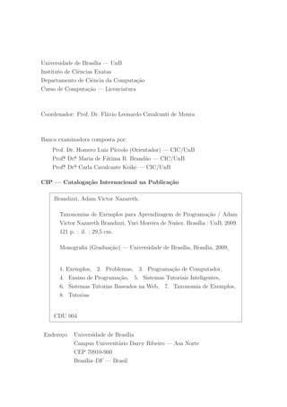 Universidade de Bras´ılia — UnB
Instituto de Ciˆencias Exatas
Departamento de Ciˆencia da Computa¸c˜ao
Curso de Computa¸c˜ao — Licenciatura
Coordenador: Prof. Dr. Fl´avio Leonardo Cavalcanti de Moura
Banca examinadora composta por:
Prof. Dr. Homero Luiz P´ıccolo (Orientador) — CIC/UnB
Prof. Dr. Maria de F´atima R. Brand˜ao — CIC/UnB
Prof. Dr. Carla Cavalcante Koike — CIC/UnB
CIP — Cataloga¸c˜ao Internacional na Publica¸c˜ao
Brandizzi, Adam Victor Nazareth.
Taxonomias de Exemplos para Aprendizagem de Programa¸c˜ao / Adam
Victor Nazareth Brandizzi, Yuri Moreira de Nu˜nez. Bras´ılia : UnB, 2009.
121 p. : il. ; 29,5 cm.
Monograﬁa (Gradua¸c˜ao) — Universidade de Bras´ılia, Bras´ılia, 2009.
1. Exemplos, 2. Problemas, 3. Programa¸c˜ao de Computador,
4. Ensino de Programa¸c˜ao, 5. Sistemas Tutoriais Inteligentes,
6. Sistemas Tutorias Baseados na Web, 7. Taxonomia de Exemplos,
8. Tutorias
CDU 004
Endere¸co: Universidade de Bras´ılia
Campus Universit´ario Darcy Ribeiro — Asa Norte
CEP 70910-900
Bras´ılia–DF — Brasil
 
