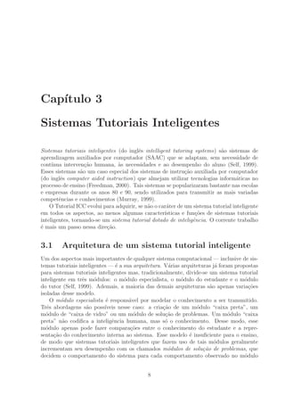 Cap´ıtulo 3
Sistemas Tutoriais Inteligentes
Sistemas tutoriais inteligentes (do inglˆes intelligent tutoring systems) s˜ao sistemas de
aprendizagem auxiliados por computador (SAAC) que se adaptam, sem necessidade de
cont´ınua interven¸c˜ao humana, `as necessidades e ao desempenho do aluno (Self, 1999).
Esses sistemas s˜ao um caso especial dos sistemas de instru¸c˜ao auxiliada por computador
(do inglˆes computer aided instruction) que almejam utilizar tecnologias inform´aticas no
processo de ensino (Freedman, 2000). Tais sistemas se popularizaram bastante nas escolas
e empresas durante os anos 80 e 90, sendo utilizados para transmitir as mais variadas
competˆencias e conhecimentos (Murray, 1999).
O Tutorial ICC evolui para adquirir, se n˜ao o car´ater de um sistema tutorial inteligente
em todos os aspectos, ao menos algumas caracter´ısticas e fun¸c˜oes de sistemas tutoriais
inteligentes, tornando-se um sistema tutorial dotado de inteligˆencia. O corrente trabalho
´e mais um passo nessa dire¸c˜ao.
3.1 Arquitetura de um sistema tutorial inteligente
Um dos aspectos mais importantes de qualquer sistema computacional — inclusive de sis-
temas tutoriais inteligentes — ´e a sua arquitetura. V´arias arquiteturas j´a foram propostas
para sistemas tutoriais inteligentes mas, tradicionalmente, divide-se um sistema tutorial
inteligente em trˆes m´odulos: o m´odulo especialista, o m´odulo do estudante e o m´odulo
do tutor (Self, 1999). Ademais, a maioria das demais arquiteturas s˜ao apenas varia¸c˜oes
isoladas desse modelo.
O m´odulo especialista ´e respons´avel por modelar o conhecimento a ser transmitido.
Trˆes abordagens s˜ao poss´ıveis nesse caso: a cria¸c˜ao de um m´odulo “caixa preta”, um
m´odulo de “caixa de vidro” ou um m´odulo de solu¸c˜ao de problemas. Um m´odulo “caixa
preta” n˜ao codiﬁca a inteligˆencia humana, mas s´o o conhecimento. Desse modo, esse
m´odulo apenas pode fazer compara¸c˜oes entre o conhecimento do estudante e a repre-
senta¸c˜ao do conhecimento interna ao sistema. Esse modelo ´e insuﬁciente para o ensino,
de modo que sistemas tutoriais inteligentes que fazem uso de tais m´odulos geralmente
incrementam seu desempenho com os chamados m´odulos de solu¸c˜ao de problemas, que
decidem o comportamento do sistema para cada comportamento observado no m´odulo
8
 