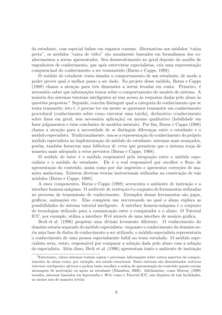 do estudante, com especial ˆenfase em enganos comuns. Alternativas aos m´odulos “caixa
preta”, os m´odulos “caixa de vidro” s˜ao usualmente baseados em formalismos dos co-
nhecimentos a serem apresentados. Seu desenvolvimento no geral depente do aux´ılio de
engenheiros de conhecimento, que ap´os entrevistar especialistas, cria uma representa¸c˜ao
computacinal do conhecimento a ser transmitido (Burns e Capps, 1988).
O m´odulo do estudante tenta simular o comportamento de um estudante, de modo a
poder prever qual o melhor passo a ser dado. No projeto desse m´odulo, Burns e Capps
(1988) chama a aten¸c˜ao para trˆes dimens˜oes a serem levadas em conta. Primeiro, ´e
necess´ario saber que informa¸c˜oes temos sobre o comportamento do usu´ario do sistema. A
maioria dos sistemas tutoriais inteligentes s´o tem acesso `as respostas dadas pelo aluno `as
quest˜oes propostas.1
Segundo, conv´em distinguir qual a categoria do conhecimento que se
tenta transmitir; isto ´e, ´e preciso ter em mente se queremos transmitir um conhecimento
procedural (conhecimento sobre como executar uma tarefa), declarativo (conhecimento
sobre fatos em geral, sem necess´aria aplica¸c˜ao) ou mesmo qualitativo (habilidade em
fazer julgamentos e tirar conclus˜oes de modelos mentais). Por ﬁm, Burns e Capps (1988)
chama a aten¸c˜ao para a necessidade de se distinguir diferen¸cas entre o estudante e o
m´odulo especialista. Tradicionalmente, usa-se a representa¸c˜ao do conhecimento do pr´oprio
m´odulo especialista na implementa¸c˜ao do m´odulo do estudante; sistemas mais avan¸cados,
por´em, tamb´em fornecem uma biblioteca de erros que permitem que o sistema reaja de
maneira mais adequada a erros previstos (Burns e Capps, 1988).
O m´odulo do tutor ´e o m´odulo respons´avel pela integra¸c˜ao entre o m´odulo espe-
cialista e o m´odulo do estudante. Ele ´e o real respons´avel por escolher o ﬂuxo de
apresenta¸c˜ao do conte´udo, assim como por dar sugest˜oes e apresentar corre¸c˜oes de ma-
neira ass´ıncrona. Existem diversas teorias instrucionais utilizadas na constru¸c˜ao de tais
m´odulos (Burns e Capps, 1988).
A esses componentes, Burns e Capps (1988) acrescenta o ambiente de instru¸c˜ao e a
interface homem-m´aquina. O ambiente de instru¸c˜ao ´e o conjunto de ferramentas utilizadas
no processo de transmiss˜ao de conhecimento. Exemplos dessas ferramentas s˜ao jogos,
gr´aﬁcos, anima¸c˜oes etc. Elas comp˜oem um micromundo no qual o aluno explora as
possibilidades do sistema tutorial inteligente. A interface homem-m´aquina ´e o conjunto
de tecnologias utilizado para a comunica¸c˜ao entre o computador e o aluno. O Tutorial
ICC, por exemplo, utiliza a interface Web atrav´es de uma interface de usu´ario gr´aﬁca.
Beck et al. (1996) prop˜oem uma divis˜ao levemente diferente. O conhecimento do
dom´ınio estaria separado do m´odulo especialista: enquanto o conhecimento do dom´ınio se-
ria uma base de dados de conhecimento a ser utilizado, o m´odulo especialista representaria
o conhecimento de uma pessoa especialmente h´abil no tema estudado. O m´odulo espe-
cialista seria, ent˜ao, respons´avel por comparar a solu¸c˜ao dada pelo aluno com a solu¸c˜ao
do especialista. Al´em disso, Beck et al. (1996) apresentam tanto o ambiente de instru¸c˜ao
1
Entretanto, v´arios sistemas tentam captar e processar informa¸c˜oes sobre outros aspectos do compor-
tamento do aluno como, por exemplo, seu estado emocional. Esses sistemas s˜ao denominados sistemas
tutoriais inteligentes afetivos e podem tanto escolher a ordem de apresenta¸c˜ao do conte´udo quanto enviar
mensagens de motiva¸c˜ao ou apoio ao estudante (Nkambou, 2006). Infelizmente, como Murray (1999)
ressalta, sistemas baseados em hiperm´ıdia e Web, como o Tutorial ICC, n˜ao disp˜oem de tais facilidades,
ao menos n˜ao de maneira trivial.
9
 
