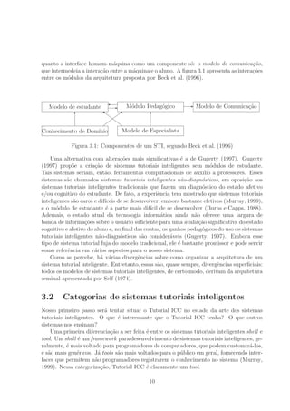quanto a interface homem-m´aquina como um componente s´o: o modelo de comunica¸c˜ao,
que intermedeia a intera¸c˜ao entre a m´aquina e o aluno. A ﬁgura 3.1 apresenta as intera¸c˜oes
entre os m´odulos da arquitetura proposta por Beck et al. (1996).
Modelo de estudante M´odulo Pedag´ogico Modelo de Comunica¸c˜ao
Conhecimento de Dom´ınio Modelo de Especialista
T T
&
&
&
&b



}
E
' E
Figura 3.1: Componentes de um STI, segundo Beck et al. (1996)
Uma alternativa com altera¸c˜oes mais signiﬁcativas ´e a de Gugerty (1997). Gugerty
(1997) prop˜oe a cria¸c˜ao de sistemas tutoriais inteligentes sem m´odulos de estudante.
Tais sistemas seriam, ent˜ao, ferramentas computacionais de aux´ılio a professores. Esses
sistemas s˜ao chamados sistemas tutoriais inteligentes n˜ao-diagn´osticos, em oposi¸c˜ao aos
sistemas tutoriais inteligentes tradicionais que fazem um diagn´ostico do estado afetivo
e/ou cognitivo do estudante. De fato, a experiˆencia tem mostrado que sistemas tutoriais
inteligentes s˜ao caros e dif´ıceis de se desenvolver, embora bastante efetivos (Murray, 1999),
e o m´odulo de estudante ´e a parte mais dif´ıcil de se desenvolver (Burns e Capps, 1988).
Ademais, o estado atual da tecnologia inform´atica ainda n˜ao oferece uma largura de
banda de informa¸c˜oes sobre o usu´ario suﬁciente para uma avalia¸c˜ao signiﬁcativa do estado
cognitivo e afetivo do aluno e, no ﬁnal das contas, os ganhos pedag´ogicos do uso de sistemas
tutoriais inteligentes n˜ao-diagn´osticos s˜ao consider´aveis (Gugerty, 1997). Embora esse
tipo de sistema tutorial fuja do modelo tradicional, ele ´e bastante promissor e pode servir
como referˆencia em v´arios aspectos para o nosso sistema.
Como se percebe, h´a v´arias divergˆencias sobre como organizar a arquitetura de um
sistema tutorial inteligente. Entretanto, essas s˜ao, quase sempre, divergˆencias superﬁciais:
todos os modelos de sistemas tutoriais inteligentes, de certo modo, derivam da arquitetura
seminal apresentada por Self (1974).
3.2 Categorias de sistemas tutoriais inteligentes
Nosso primeiro passo ser´a tentar situar o Tutorial ICC no estado da arte dos sistemas
tutoriais inteligentes. O que ´e interessante que o Tutorial ICC tenha? O que outros
sistemas nos ensinam?
Uma primeira diferencia¸c˜ao a ser feita ´e entre os sistemas tutoriais inteligentes shell e
tool. Um shell ´e um framework para desenvolvimento de sistemas tutoriais inteligentes; ge-
ralmente, ´e mais voltado para programadores de computadores, que podem customiz´a-los,
e s˜ao mais gen´ericos. J´a tools s˜ao mais voltados para o p´ublico em geral, fornecendo inter-
faces que permitem n˜ao programadores registrarem o conhecimento no sistema (Murray,
1999). Nessa categoriza¸c˜ao, Tutorial ICC ´e claramente um tool.
10
 