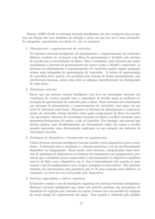 Murray (1999) divide os sistemas tutoriais inteligentes em sete categorias n˜ao ortogo-
nais em fun¸c˜ao dos seus dom´ınios de atua¸c˜ao e ´areas em que seu uso ´e mais adequado.
As categorias, sumarizadas na tabela 3.1, s˜ao as seguintes:
1. Planejamento e sequenciamento de curr´ıculos
Os sistemas tutoriais inteligentes de planejamento e sequenciamento de curr´ıculos
deﬁnem unidades de instru¸c˜ao cujo ﬂuxo de apresenta¸c˜ao ´e decidido pelo sistema
de acordo com as necessidades do aluno. Para o estudante, esses sistemas s˜ao muito
semelhantes a sistemas de gerenciamento de cursos (como o Moodle); entretanto, os
sistemas de planejamento e sequenciamento de curr´ıculos podem seguir quaisquer
ordens mais adequadas de apresenta¸c˜ao de conte´udos. A ordem de apresenta¸c˜ao
de conte´udos deve, por´em, ser escolhida pelo sistema de forma automatizada, sem
interferˆencia humana, assim como deve se adequar especiﬁcamente ao desempenho
de cada aluno.
2. Estrat´egias tutoriais
Diz-se que um sistema tutorial inteligente tem foco em estrat´egias tutoriais (ou
estrat´egias de ensino) quando tem a capacidade de decidir quais as melhores es-
trat´egias de apresenta¸c˜ao de conte´udo para o aluno. Esses sistemas s˜ao semelhantes
aos sistemas de planejamento e sequenciamento de curr´ıculos, mas agem em um
n´ıvel de abstra¸c˜ao mais baixo. Enquanto os sistemas de planejamento e sequencia-
mento de curr´ıculos tomam decis˜oes sobre quais componentes do ﬂuxo da mat´eria
v˜ao apresentar; sistemas de estrat´egias tutoriais escolhem o melhor momento para
apresentar ferramentas de ensino, e n˜ao s´o conte´udo. Por exemplo, um sistema que
decida explicar mais detalhadamente um determinado t´opico do ensino e escolha
quando apresentar uma determinada explica¸c˜ao ou um exemplo s˜ao sistemas de
estrat´egias tutoriais.
3. Simula¸c˜ao de dispositivos e treinamento em equipamentos
V´arios sistemas tutoriais inteligentes buscam simular certos dispositivos para o estu-
dante. A intera¸c˜ao entre o estudante e o sistema mimetiza o uso de um determinado
dispositivo ou equipamento. Desse modo, esses sistemas, categorizados como siste-
mas de simula¸c˜ao de dispositivos ou sistemas de treinamento em equipamentos, per-
mitem que o estudante possa compreender o funcionamento do dispositivo simulado
sem ter de lidar com o dispositivo em si. Isso ´e especialmente ´util quando se quer
ensinar o uso de equipamentos caros, fr´ageis, perigosos ou inacess´ıveis. Tais sistemas
tamb´em s˜ao interessantes pois permitem que se dˆe uma resposta mais did´atica ao
estudante, ao inv´es do erro real gerado pelo dispositivo.
4. Sistemas especialistas e tutores cognitivos
´E bastante comum o uso de simula¸c˜oes cognitivas em sistemas tutoriais inteligentes.
Sistemas tutoriais inteligentes que usam esse m´etodo possuem um mecanismo de
simula¸c˜ao de cogni¸c˜ao que, baseado em regras, tentam criar um modelo de cogni¸c˜ao
do atual est´agio de conhecimento do aluno. Esse modelo ´e utilizado pelo m´odulo
11
 