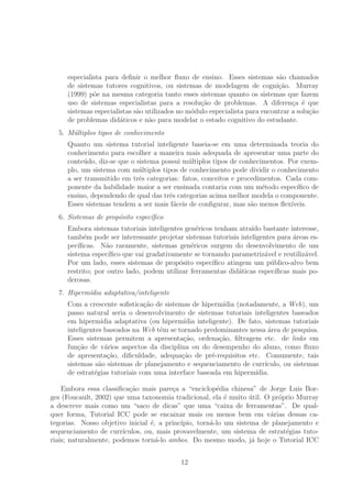 especialista para deﬁnir o melhor ﬂuxo de ensino. Esses sistemas s˜ao chamados
de sistemas tutores cognitivos, ou sistemas de modelagem de cogni¸c˜ao. Murray
(1999) p˜oe na mesma categoria tanto esses sistemas quanto os sistemas que fazem
uso de sistemas especialistas para a resolu¸c˜ao de problemas. A diferen¸ca ´e que
sistemas especialistas s˜ao utilizados no m´odulo especialista para encontrar a solu¸c˜ao
de problemas did´aticos e n˜ao para modelar o estado cognitivo do estudante.
5. M´ultiplos tipos de conhecimento
Quanto um sistema tutorial inteligente baseia-se em uma determinada teoria do
conhecimento para escolher a maneira mais adequada de apresentar uma parte do
conte´udo, diz-se que o sistema possui m´ultiplos tipos de conhecimentos. Por exem-
plo, um sistema com m´ultiplos tipos de conhecimento pode dividir o conhecimento
a ser transmitido em trˆes categorias: fatos, conceitos e procedimentos. Cada com-
ponente da habilidade maior a ser ensinada contaria com um m´etodo espec´ıﬁco de
ensino, dependendo de qual das trˆes categorias acima melhor modela o componente.
Esses sistemas tendem a ser mais f´aceis de conﬁgurar, mas s˜ao menos ﬂex´ıveis.
6. Sistemas de prop´osito espec´ıﬁco
Embora sistemas tutoriais inteligentes gen´ericos tenham atra´ıdo bastante interesse,
tamb´em pode ser interessante projetar sistemas tutoriais inteligentes para ´areas es-
pec´ıﬁcas. N˜ao raramente, sistemas gen´ericos surgem do desenvolvimento de um
sistema espec´ıﬁco que vai gradativamente se tornando parametriz´avel e reutiliz´avel.
Por um lado, esses sistemas de prop´osito espec´ıﬁco atingem um p´ublico-alvo bem
restrito; por outro lado, podem utilizar ferramentas did´aticas espec´ıﬁcas mais po-
derosas.
7. Hiperm´ıdia adaptativa/inteligente
Com a crescente soﬁstica¸c˜ao de sistemas de hiperm´ıdia (notadamente, a Web), um
passo natural seria o desenvolvimento de sistemas tutoriais inteligentes baseados
em hiperm´ıdia adaptativa (ou hiperm´ıdia inteligente). De fato, sistemas tutoriais
inteligentes baseados na Web tˆem se tornado predominantes nessa ´area de pesquisa.
Esses sistemas permitem a apresenta¸c˜ao, ordena¸c˜ao, ﬁltragem etc. de links em
fun¸c˜ao de v´arios aspectos da disciplina ou do desempenho do aluno, como ﬂuxo
de apresenta¸c˜ao, diﬁculdade, adequa¸c˜ao de pr´e-requisitos etc. Comumente, tais
sistemas s˜ao sistemas de planejamento e sequenciamento de curr´ıculo, ou sistemas
de estrat´egias tutoriais com uma interface baseada em hiperm´ıdia.
Embora essa classiﬁca¸c˜ao mais pare¸ca a “enciclop´edia chinesa” de Jorge Luis Bor-
ges (Foucault, 2002) que uma taxonomia tradicional, ela ´e muito ´util. O pr´oprio Murray
a descreve mais como um “saco de dicas” que uma “caixa de ferramentas”. De qual-
quer forma, Tutorial ICC pode se encaixar mais ou menos bem em v´arias dessas ca-
tegorias. Nosso objetivo inicial ´e, a princ´ıpio, torn´a-lo um sistema de planejamento e
sequenciamento de curr´ıculos, ou, mais provavelmente, um sistema de estrat´egias tuto-
riais; naturalmente, podemos torn´a-lo ambos. Do mesmo modo, j´a hoje o Tutorial ICC
12
 