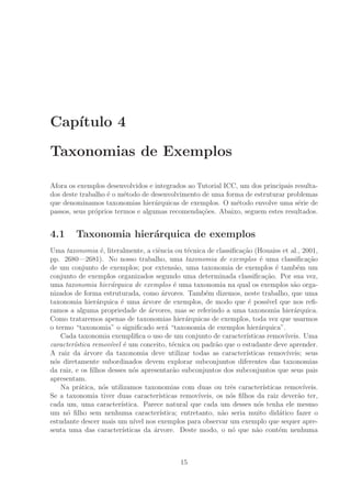 Cap´ıtulo 4
Taxonomias de Exemplos
Afora os exemplos desenvolvidos e integrados ao Tutorial ICC, um dos principais resulta-
dos deste trabalho ´e o m´etodo de desenvolvimento de uma forma de estruturar problemas
que denominamos taxonomias hier´arquicas de exemplos. O m´etodo envolve uma s´erie de
passos, seus pr´oprios termos e algumas recomenda¸c˜oes. Abaixo, seguem estes resultados.
4.1 Taxonomia hier´arquica de exemplos
Uma taxonomia ´e, literalmente, a ciˆencia ou t´ecnica de classiﬁca¸c˜ao (Houaiss et al., 2001,
pp. 2680—2681). No nosso trabalho, uma taxonomia de exemplos ´e uma classiﬁca¸c˜ao
de um conjunto de exemplos; por extens˜ao, uma taxonomia de exemplos ´e tamb´em um
conjunto de exemplos organizados segundo uma determinada classiﬁca¸c˜ao. Por sua vez,
uma taxonomia hier´arquica de exemplos ´e uma taxonomia na qual os exemplos s˜ao orga-
nizados de forma estruturada, como ´arvores. Tamb´em dizemos, neste trabalho, que uma
taxonomia hier´arquica ´e uma ´arvore de exemplos, de modo que ´e poss´ıvel que nos reﬁ-
ramos a alguma propriedade de ´arvores, mas se referindo a uma taxonomia hier´arquica.
Como trataremos apenas de taxonomias hier´arquicas de exemplos, toda vez que usarmos
o termo “taxonomia” o signiﬁcado ser´a “taxonomia de exemplos hier´arquica”.
Cada taxonomia exempliﬁca o uso de um conjunto de caracter´ısticas remov´ıveis. Uma
caracter´ıstica remov´ıvel ´e um conceito, t´ecnica ou padr˜ao que o estudante deve aprender.
A raiz da ´arvore da taxonomia deve utilizar todas as caracter´ısticas remov´ıveis; seus
n´os diretamente subordinados devem explorar subconjuntos diferentes das taxonomias
da raiz, e os ﬁlhos desses n´os apresentar˜ao subconjuntos dos subconjuntos que seus pais
apresentam.
Na pr´atica, n´os utilizamos taxonomias com duas ou trˆes caracter´ısticas remov´ıveis.
Se a taxonomia tiver duas caracter´ısticas remov´ıveis, os n´os ﬁlhos da raiz dever˜ao ter,
cada um, uma caracter´ıstica. Parece natural que cada um desses n´os tenha ele mesmo
um n´o ﬁlho sem nenhuma caracter´ıstica; entretanto, n˜ao seria muito did´atico fazer o
estudante descer mais um n´ıvel nos exemplos para observar um exemplo que sequer apre-
senta uma das caracter´ısticas da ´arvore. Deste modo, o n´o que n˜ao cont´em nenhuma
15
 